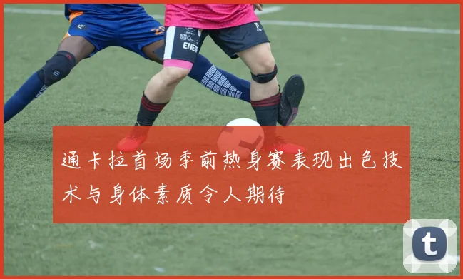 通卡拉首场季前热身赛表现出色技术与身体素质令人期待