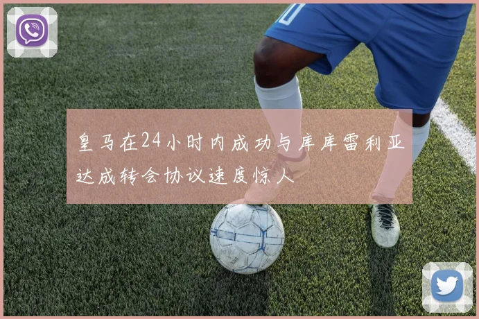 皇马在24小时内成功与库库雷利亚达成转会协议速度惊人