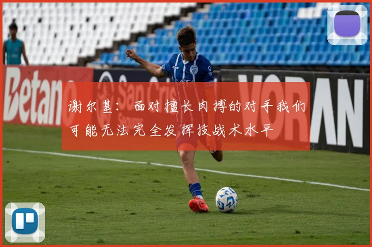 谢尔基：面对擅长肉搏的对手我们可能无法完全发挥技战术水平