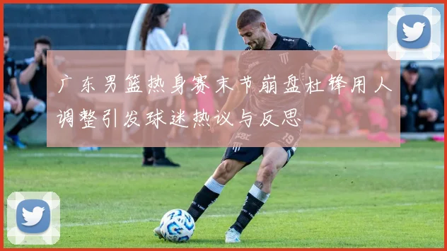广东男篮热身赛末节崩盘杜锋用人调整引发球迷热议与反思