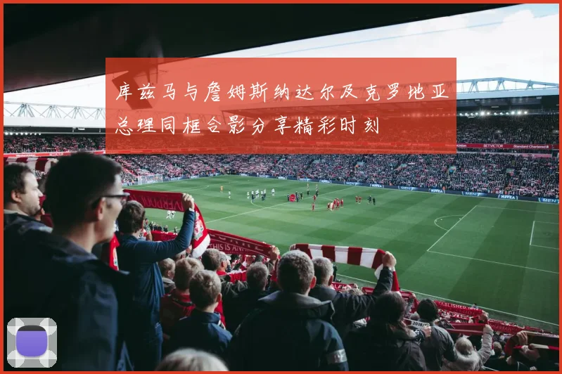 库兹马与詹姆斯纳达尔及克罗地亚总理同框合影分享精彩时刻