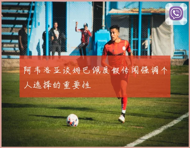 阿韦洛亚谈姆巴佩度假传闻强调个人选择的重要性