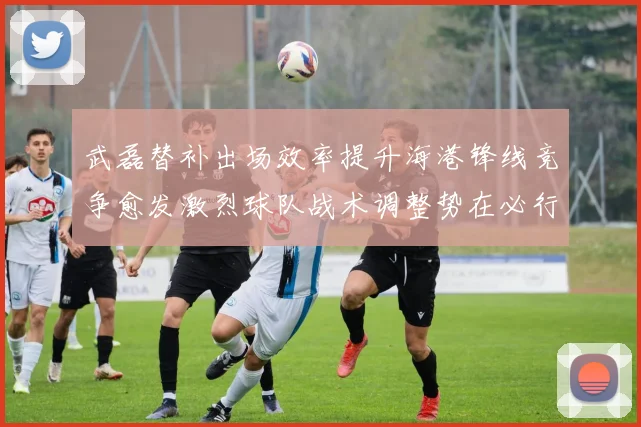 武磊替补出场效率提升海港锋线竞争愈发激烈球队战术调整势在必行