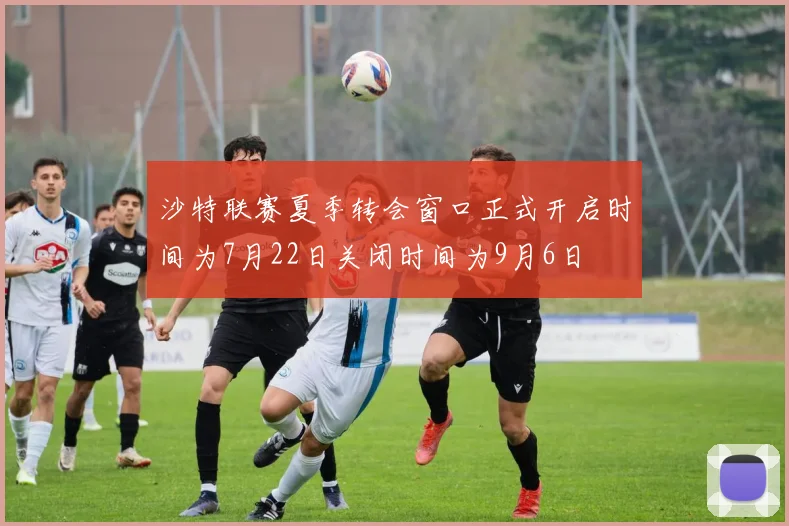 沙特联赛夏季转会窗口正式开启时间为7月22日关闭时间为9月6日