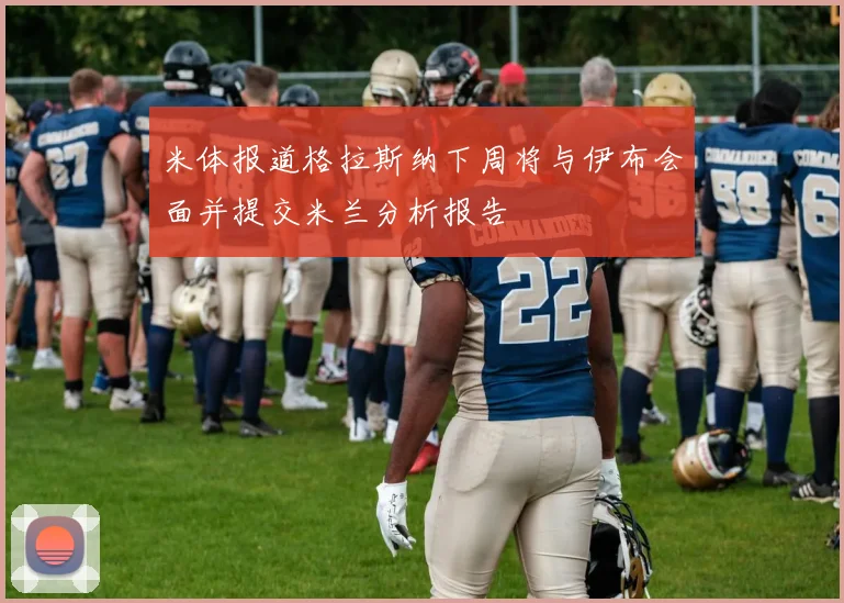 米体报道格拉斯纳下周将与伊布会面并提交米兰分析报告