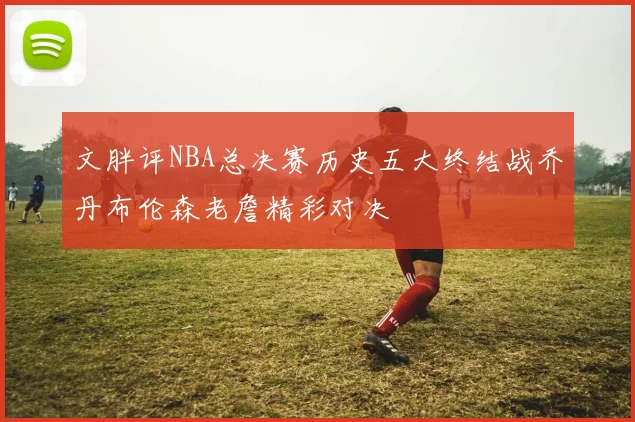 文胖评NBA总决赛历史五大终结战乔丹布伦森老詹精彩对决