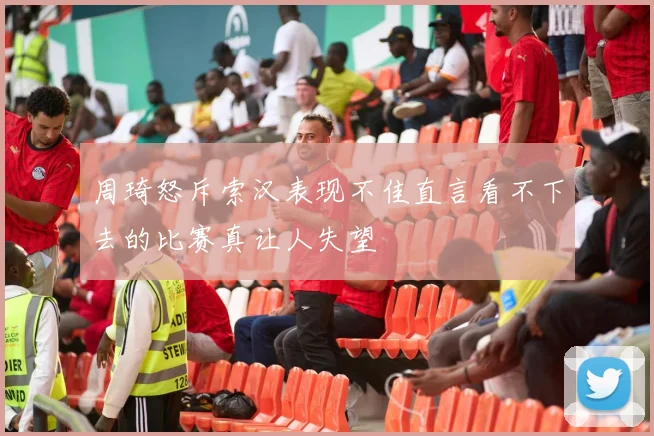 周琦怒斥索汉表现不佳直言看不下去的比赛真让人失望
