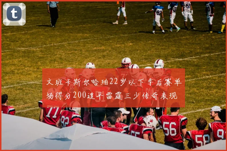 文班卡斯尔哈珀22岁以下季后赛单场得分200追平雷霆三少传奇表现