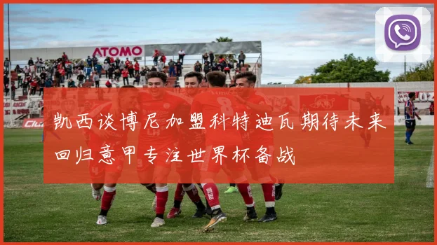 凯西谈博尼加盟科特迪瓦期待未来回归意甲专注世界杯备战