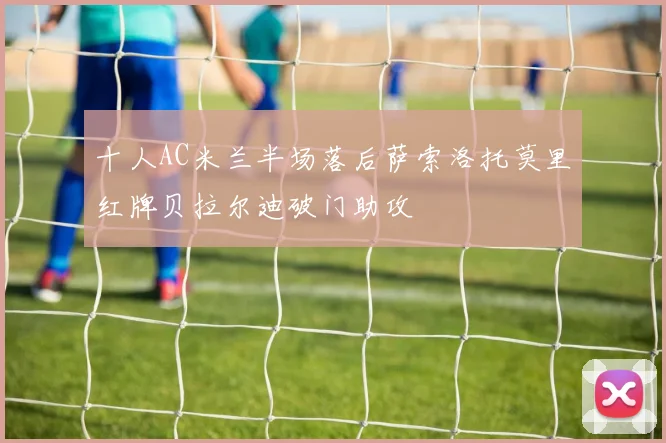 十人AC米兰半场落后萨索洛托莫里红牌贝拉尔迪破门助攻