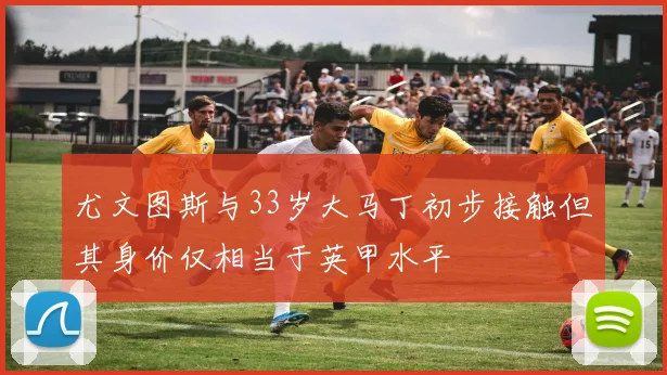 尤文图斯与33岁大马丁初步接触但其身价仅相当于英甲水平
