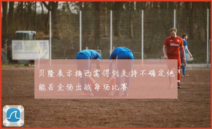 贝隆表示梅西需得到支持不确定他能否全场出战每场比赛