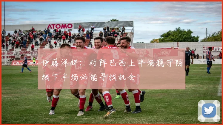 伊藤洋辉：对阵巴西上半场稳守防线下半场必能寻找机会