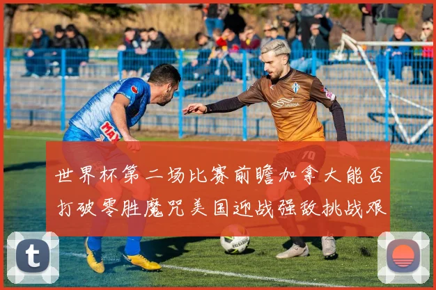 世界杯第二场比赛前瞻加拿大能否打破零胜魔咒美国迎战强敌挑战艰巨
