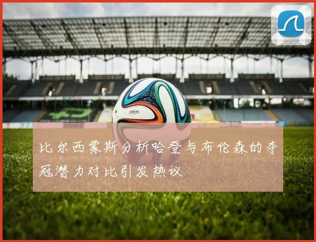 比尔西蒙斯分析哈登与布伦森的夺冠潜力对比引发热议