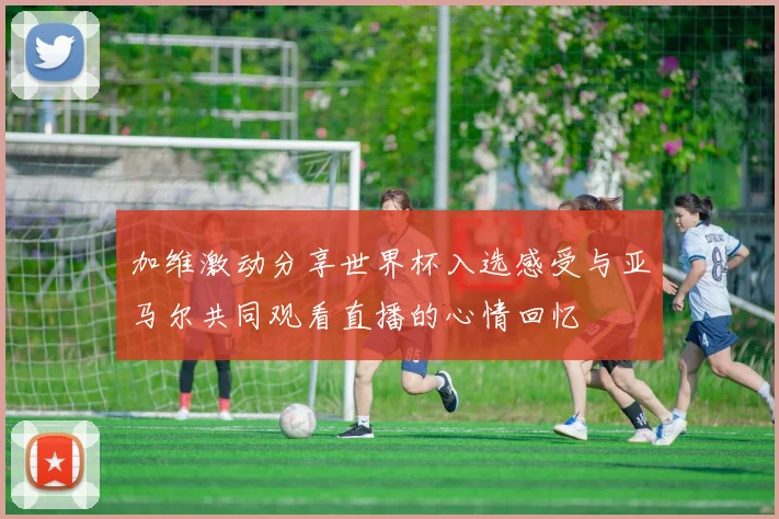 加维激动分享世界杯入选感受与亚马尔共同观看直播的心情回忆