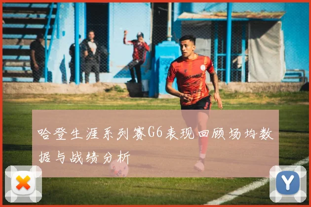 哈登生涯系列赛G6表现回顾场均数据与战绩分析