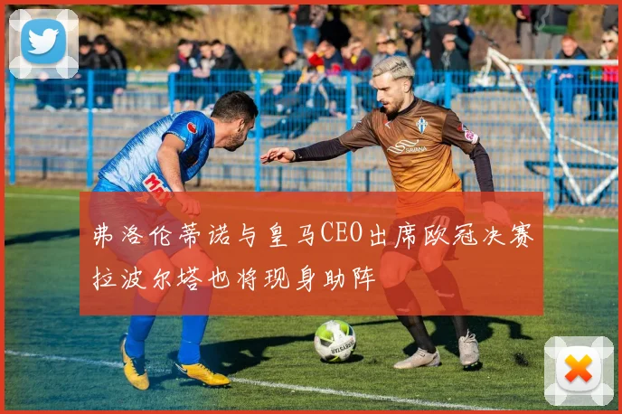 弗洛伦蒂诺与皇马CEO出席欧冠决赛拉波尔塔也将现身助阵