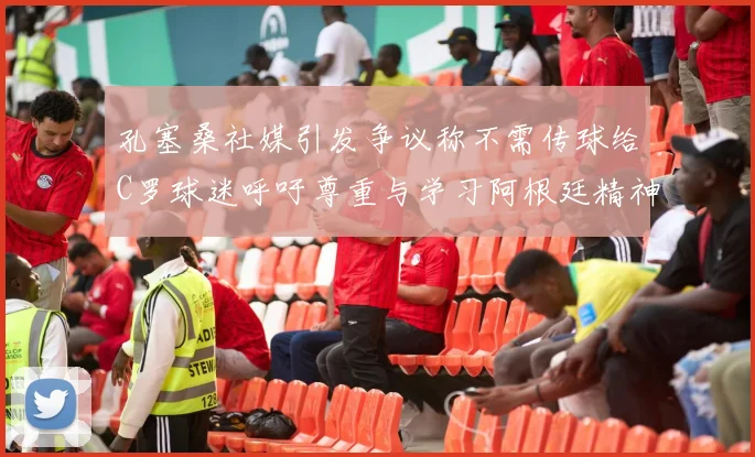 孔塞桑社媒引发争议称不需传球给C罗球迷呼吁尊重与学习阿根廷精神