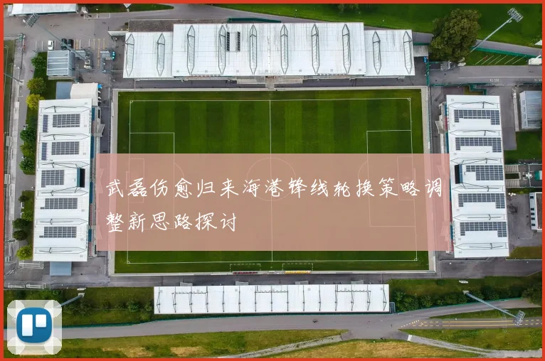 武磊伤愈归来海港锋线轮换策略调整新思路探讨