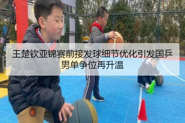 王楚钦亚锦赛前接发球细节优化引发国乒男单争位再升温